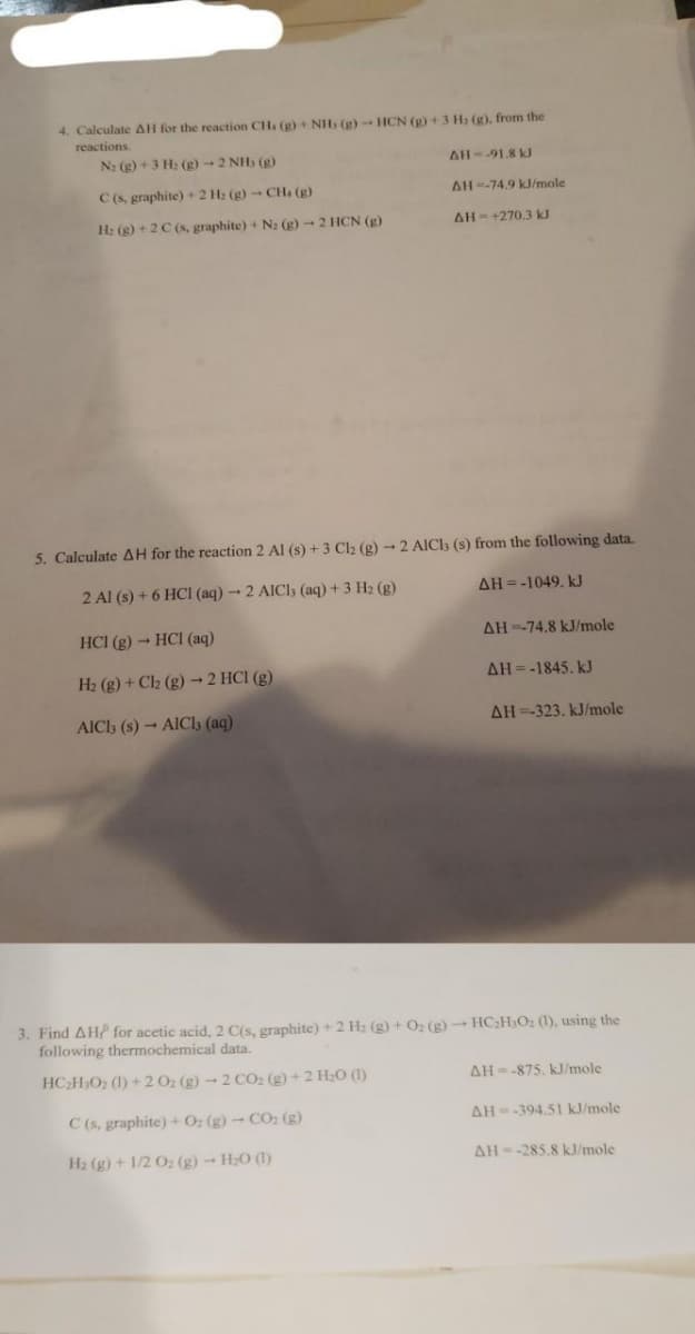 4. Calculate AH for the reaction CH. (g) + NH, (g) - HCN (g) + 3 H₂ (g), from the
reactions.
N₂ (g) + 3 H₂(g) → 2 NH₂ (g)
AH--91.8 kJ
C (s, graphite) + 2 H₂(g) - CH4 (g)
H: (g) + 2 C (s, graphite) + N₂ (g) → 2 HCN (g)
AH -74.9 kJ/mole
AH-+270.3 kJ
5. Calculate AH for the reaction 2 Al (s) + 3 Cl2 (g) - 2 AlCl3 (s) from the following data.
2 Al (s) + 6 HCl (aq)-2 AICI, (aq) + 3 H₂ (g)
AH=-1049. kJ
HC1 (g) → HCl (aq)
H₂ (g) + Cl₂ (g) → 2 HCl (g)
AICI3 (s)-AICI, (aq)
AH-74.8 kJ/mole
AH=-1845. kJ
AH-323. kJ/mole
3. Find AH for acetic acid, 2 C(s, graphite) + 2 H₂ (g) + O₂(g) → HC₂H₂O₂ (1), using the
following thermochemical data.
HCHO(l)+20 (g)-2 CO (g)+2HO(l)
C (s, graphite) + O₂(g) - CO₂ (g)
H₂(g) + 1/2 O2 (g) → H₂O (1)
AH -875. kJ/mole
AH--394.51 kJ/mole
AH -285.8 kJ/mole