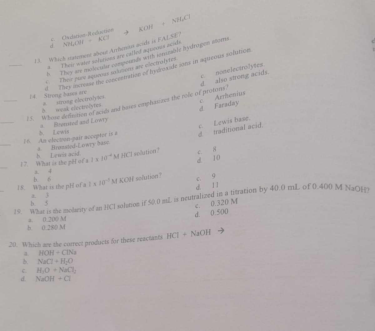 17.
19.
15.
16.
13.
C.
d.
b.
a.
b.
KOH + NHẠC
Which statement about Arrhenius acids is FALSE?
Their water solutions are called aqueous acids.
They are molecular compounds with ionizable hydrogen atoms.
Their pure aqueous solutions are electrolytes.
C.
d.
a.
b.
C.
d.
14. Strong bases are
a.
b.
Oxdation-Reduction
NHOH + KC
3.
4
b. 6
18. What is the pH of a 1 x 10 M KOH solution?
3
a.
Bronsted and Lowry
b.
Lewis
An electron-pair acceptor is a
b. 5
They increase the concentration of hydroxide ions in aqueous solution.
Bronsted-Lowry base.
b.
Lewis acid.
What is the pH of a 1 x 10 M HCl solution?
C.
d.
strong electrolytes.
weak electrolytes.
Whose definition of acids and bases emphasizes the role of protons?
C.
NaCl + H₂O
H₂O + NaCl₂
NaOH + Cl
d.
C.
d.
C.
d.
nonelectrolytes.
also strong acids.
C.
d.
Arrhenius
Faraday
What is the molarity of an HCl solution if 50.0 mL is neutralized in a titration by 40.0 mL of 0.400 M NaOH?
0.200 M
0.280 M
Lewis base.
traditional acid.
8
10
9
11
20. Which are the correct products for these reactants HCl + NaOH →
a.
HOH+CINa
0.320 M
C.
d. 0.500