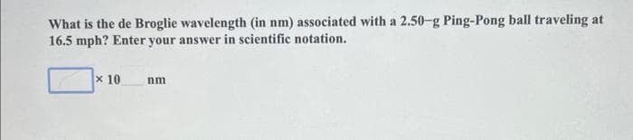 What is the de Broglie wavelength (in nm) associated with a 2.50-g Ping-Pong ball traveling at
16.5 mph? Enter your answer in scientific notation.
x 10
nm