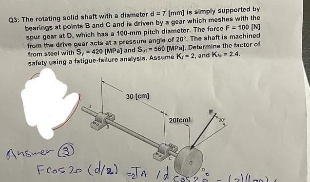 ETNI
Huldes
Q3: The rotating solid shaft with a diameter d = 7 [mm] is simply supported by
bearings at points B and C and is driven by a gear which meshes with the
spur gear at D, which has a 100-mm pitch diameter. The force F = 100 [N]
from the drive gear acts at a pressure angle of 20°. The shaft is machined
from steel with Sy = 420 [MPa] and Sut= 560 [MPa]. Determine the factor of
safety using a fatigue-failure analysis. Assume K, = 2, and Kts = 2.4.
Answer
30 [cm]
201cm1
Flos 20 (1/2) =TA idcos?
(alla) (