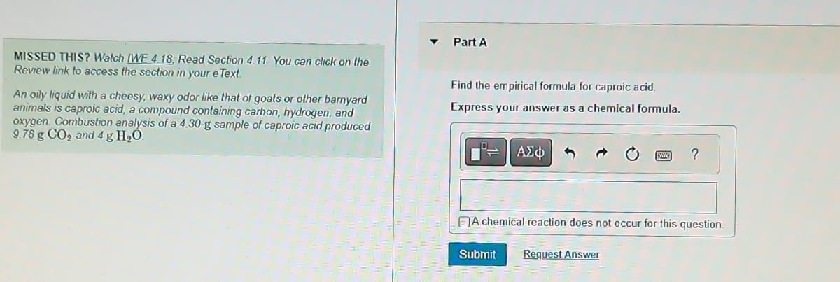 MISSED THIS? Watch [WE 4.18, Read Section 4.11. You can click on the
Review link to access the section in your e Text.
An oily liquid with a cheesy, waxy odor like that of goats or other barnyard
animals is caproic acid, a compound containing carbon, hydrogen, and
oxygen. Combustion analysis of a 4.30-g sample of caproic acid produced
9.78 g CO₂ and 4 g H₂O.
Part A
Find the empirical formula for caproic acid.
Express your answer as a chemical formula.
ΑΣΦ
Submit
A chemical reaction does not occur for this question.
?
Request Answer