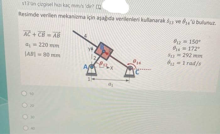 s13'ün çizgisel hızı kaç mm/s 'dir? m
Resimde verilen mekanizma için aşağıda verilenleri kullanarak $13 ve 0₁4'ü bulunuz.
AC + CB = AB
a₁ = 220 mm
|AB| =
10
20
30
40
= 80 mm
4
A
1
12
a1
014
C
012
<= 150°
814172°
S13= 292 mm
812 = 1 rad/s