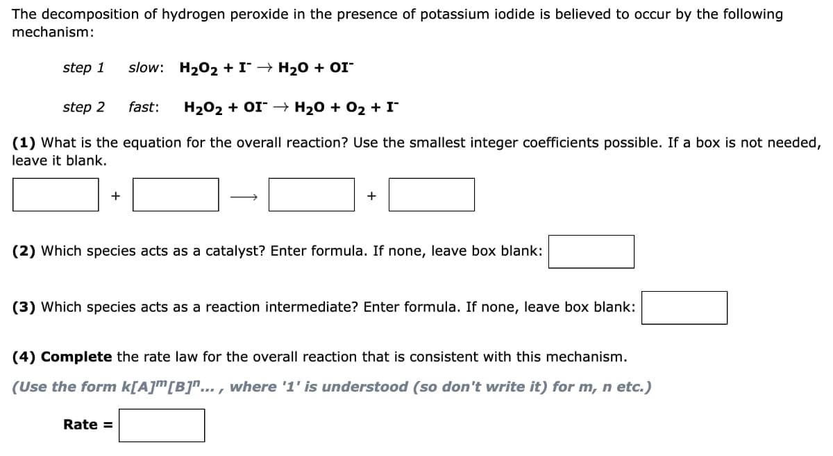 The decomposition of hydrogen peroxide in the presence of potassium iodide is believed to occur by the following
mechanism:
step 1 slow: H₂0₂ + I¯ → H₂O + OI™
fast: H₂O₂ + OI → H₂O + O₂ + I
(1) What is the equation for the overall reaction? Use the smallest integer coefficients possible. If a box is not needed,
leave it blank.
step 2
+
+
(2) Which species acts as a catalyst? Enter formula. If none, leave box blank:
(3) Which species acts as a reaction intermediate? Enter formula. If none, leave box blank:
(4) Complete the rate law for the overall reaction that is consistent with this mechanism.
(Use the form k[A] [B]"..., where '1' is understood (so don't write it) for m, n etc.)
Rate =