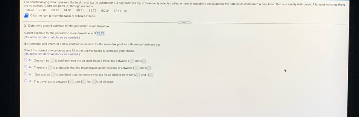The accompanying data represent the total travel tax (in dollars) for a 3-day business trip in 8 randomly selected cities. A normal probability plot suggests the data could come from a population that is normally distributed. A boxplot indicates there
are no outliers. Complete parts (a) through (c) below.
68.22
79.09
69.71
84.91
80.91
85.76
100.24
97.41 O
Click the icon to view the table of critical t-values.
(a) Determine a point estimate for the population mean travel tax.
A point estimate for the population mean travel tax is $ 83.28
(Round to two decimal places as needed.)
(b) Construct and interpret a 95% confidence interval for the mean tax paid for a three-day business trip.
Select the correct choice below and fill in the answer boxes to complete your choice.
(Round to two decimal places as needed.)
O A. One can be % confident that the all cities have a travel tax between $ and $.
O B. There is a % probability that the mean travel tax for all cities is between $ andS.
Oc.
One can be % confident that the mean travel tax for all cities is between $ and $
O D. The travel tax is between $ and $ for % of all cities.
