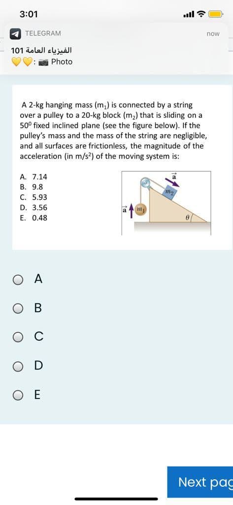 3:01
ull ?
A TELEGRAM
now
الفيزياء العامة 101
Photo
A 2-kg hanging mass (m,) is connected by a string
over a pulley to a 20-kg block (m2) that is sliding on a
50° fixed inclined plane (see the figure below). If the
pulley's mass and the mass of the string are negligible,
and all surfaces are frictionless, the magnitude of the
acceleration (in m/s2) of the moving system is:
A. 7.14
B. 9.8
C. 5.93
D. 3.56
E. 0.48
A
E
Next pag
