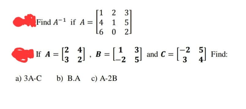 [1 2 31
Find A-1 if A = 4 1 5
L6
0
2
a) 3A-C
A =
[24]
¹3
b) B.A
1
31
= [₁₂3]
-2
5
B =
c) A-2B
=[-32² 5]
5] Find:
and C=