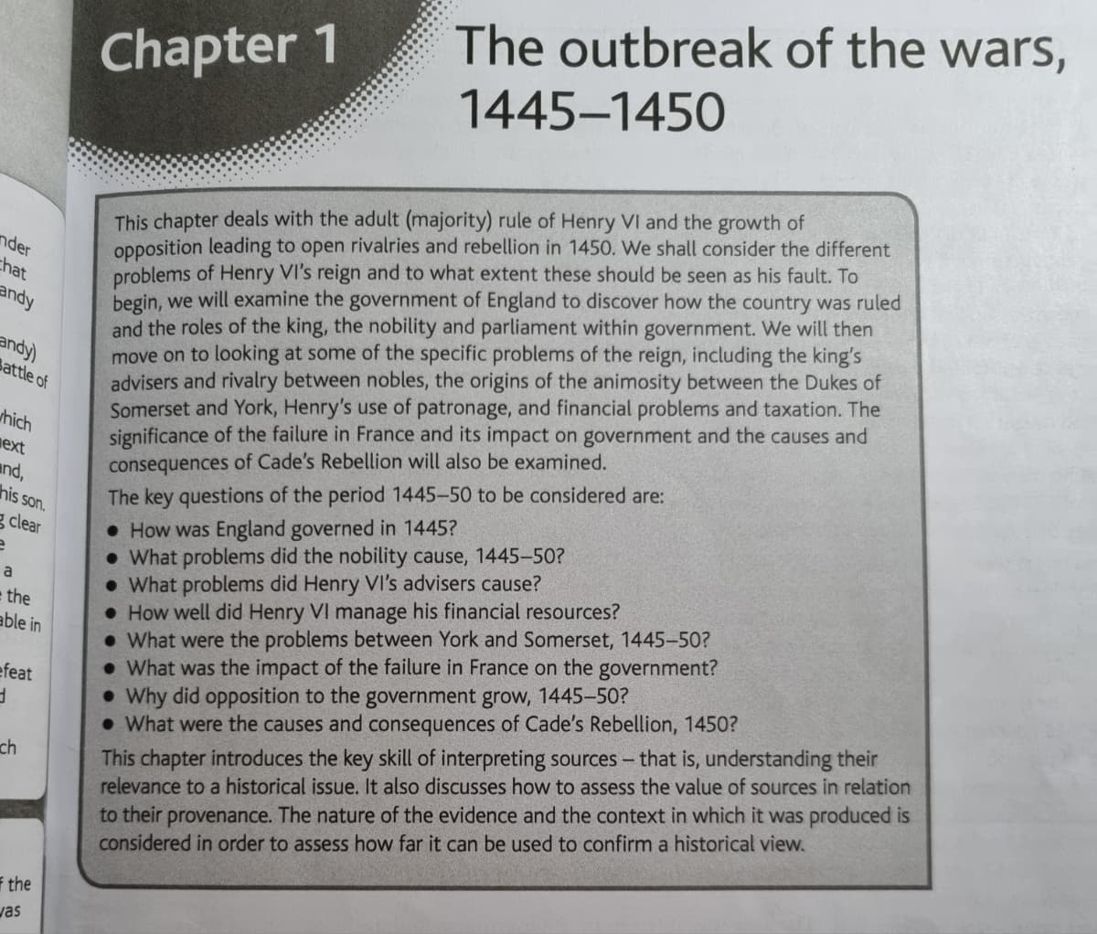 nder
chat
andy
andy)
Battle of
which
ext
and,
his son.
g clear
e
a
e the
able in
efeat
d
ch
the
vas
Chapter 1
The outbreak of the wars,
1445-1450
This chapter deals with the adult (majority) rule of Henry VI and the growth of
opposition leading to open rivalries and rebellion in 1450. We shall consider the different
problems of Henry VI's reign and to what extent these should be seen as his fault. To
begin, we will examine the government of England to discover how the country was ruled
and the roles of the king, the nobility and parliament within government. We will then
move on to looking at some of the specific problems of the reign, including the king's
advisers and rivalry between nobles, the origins of the animosity between the Dukes of
Somerset and York, Henry's use of patronage, and financial problems and taxation. The
significance of the failure in France and its impact on government and the causes and
consequences of Cade's Rebellion will also be examined.
The key questions of the period 1445-50 to be considered are:
How was England governed in 1445?
• What problems did the nobility cause, 1445-50?
• What problems did Henry VI's advisers cause?
• How well did Henry VI manage his financial resources?
• What were the problems between York and Somerset, 1445-50?
• What was the impact of the failure in France on the government?
• Why did opposition to the government grow, 1445-50?
• What were the causes and consequences of Cade's Rebellion, 1450?
This chapter introduces the key skill of interpreting sources - that is, understanding their
relevance to a historical issue. It also discusses how to assess the value of sources in relation
to their provenance. The nature of the evidence and the context in which it was produced is
considered in order to assess how far it can be used to confirm a historical view.