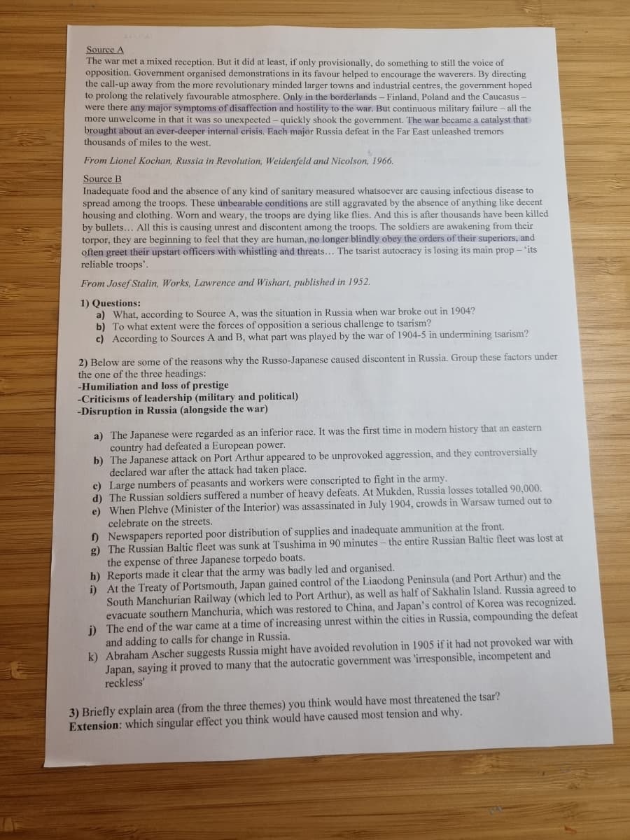 Source A
The war met a mixed reception. But it did at least, if only provisionally, do something to still the voice of
opposition. Government organised demonstrations in its favour helped to encourage the waverers. By directing
the call-up away from the more revolutionary minded larger towns and industrial centres, the government hoped
to prolong the relatively favourable atmosphere. Only in the borderlands - Finland, Poland and the Caucasus-
were there any major symptoms of disaffection and hostility to the war. But continuous military failure - all the
more unwelcome in that it was so unexpected - quickly shook the government. The war became a catalyst that
brought about an ever-deeper internal crisis. Each major Russia defeat in the Far East unleashed tremors
thousands of miles to the west.
From Lionel Kochan, Russia in Revolution, Weidenfeld and Nicolson, 1966.
Source B
Inadequate food and the absence of any kind of sanitary measured whatsoever are causing infectious disease to
spread among the troops. These unbearable conditions are still aggravated by the absence of anything like decent
housing and clothing. Worn and weary, the troops are dying like flies. And this is after thousands have been killed
by bullets... All this is causing unrest and discontent among the troops. The soldiers are awakening from their
torpor, they are beginning to feel that they are human, no longer blindly obey the orders of their superiors, and
often greet their upstart officers with whistling and threats... The tsarist autocracy is losing its main prop - 'its
reliable troops'.
From Josef Stalin, Works, Lawrence and Wishart, published in 1952.
1) Questions:
a) What, according to Source A, was the situation in Russia when war broke out in 1904?
b) To what extent were the forces of opposition a serious challenge to tsarism?
c) According to Sources A and B, what part was played by the war of 1904-5 in undermining tsarism?
2) Below are some of the reasons why the Russo-Japanese caused discontent in Russia. Group these factors under
the one of the three headings:
-Humiliation and loss of prestige
-Criticisms of leadership (military and political)
-Disruption in Russia (alongside the war)
a) The Japanese were regarded as an inferior race. It was the first time in modern history that an eastern
country had defeated a European power.
b) The Japanese attack on Port Arthur appeared to be unprovoked aggression, and they controversially
declared war after the attack had taken place.
c) Large numbers of peasants and workers were conscripted to fight in the army.
d) The Russian soldiers suffered a number of heavy defeats. At Mukden, Russia losses totalled 90,000.
e) When Plehve (Minister of the Interior) was assassinated in July 1904, crowds in Warsaw turned out to
celebrate on the streets.
f) Newspapers reported poor distribution of supplies and inadequate ammunition at the front.
g) The Russian Baltic fleet was sunk at Tsushima in 90 minutes - the entire Russian Baltic fleet was lost at
the expense of three Japanese torpedo boats.
h) Reports made it clear that the army was badly led and organised.
i) At the Treaty of Portsmouth, Japan gained control of the Liaodong Peninsula (and Port Arthur) and the
South Manchurian Railway (which led to Port Arthur), as well as half of Sakhalin Island. Russia agreed to
nchuria, which was restored to China, and Japan's control of Korea was recognized.
evacuate southern
j) The end of the war came at a time of increasing unrest within the cities in Russia, compounding the defeat
and adding to calls for change in Russia.
k) Abraham Ascher suggests Russia might have avoided revolution in 1905 if it had not provoked war with
Japan, saying it proved to many that the autocratic government was 'irresponsible, incompetent and
reckless'
3) Briefly explain area (from the three themes) you think would have most threatened the tsar?
Extension: which singular effect you think would have caused most tension and why.