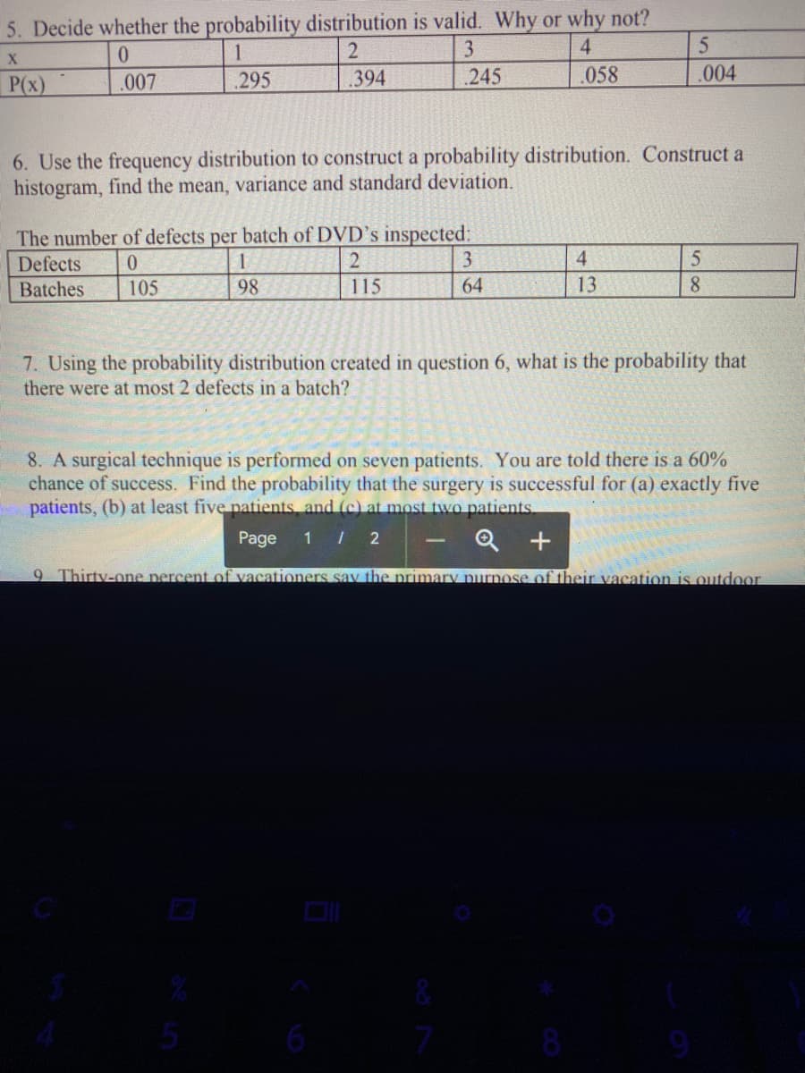 5. Decide whether the probability distribution is valid. Why or why not?
0.
1
3
4.
P(x)
.007
295
.394
.245
.058
.004
6. Use the frequency distribution to construct a probability distribution. Construct a
histogram, find the mean, variance and standard deviation.
The number of defects per batch of DVD's inspected:
3
Defects
4
Batches
105
98
115
64
13
8.
7. Using the probability distribution created in question 6, what is the probability that
there were at most 2 defects in a batch?
8. A surgical technique is performed on seven patients. You are told there is a 60%
chance of success. Find the probability that the surgery is successful for (a) exactly five
patients, (b) at least five patients and (c) at most two patients.
Page
1 / 2
Q +
9 Thirty-one nercent of vacationers sav the primary purnose of their vacation is outdoor
