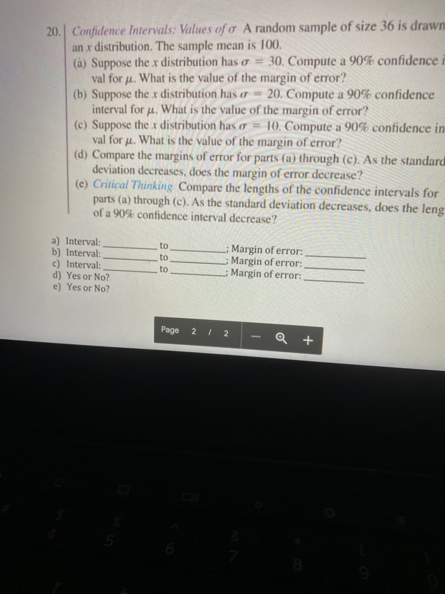20. Confidence Intervals: Values of o A random sample of size 36 is drawn
an r distribution. The sample mean is 100.
(à) Suppose the r distribution has o = 30. Compute a 90% confidence i
val for u. What is the value of the margin of error?
(b) Suppose the xr distribution has or = 20. Compute a 90% confidence
interval for u. What is the value of the margin of error?
(c) Suppose the x distribution has o = 10. Compute a 90% confidence in
val for u. What is the value of the margin of error?
(d) Compare the margins of error for parts (a) through (c). As the standard
deviation decreases, does the margin of error decrease?
(e) Critical Thinking Compare the lengths of the confidence intervals for
parts (a) through (c). As the standard deviation decreases, does the leng
of a 90% confidence interval decrease?
a) Interval:
b) Interval:
c) Interval:
d) Yes or No?
e) Yes or No?
to
Margin of error:
Margin of error:
;Margin of error:
to
to
Page 2 I 2
