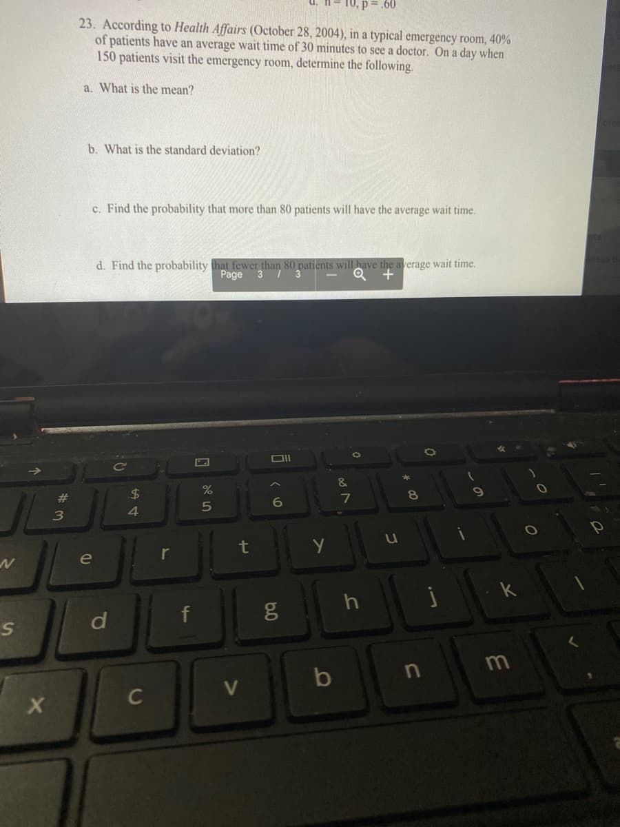 10, p= .60
23. According to Health Affairs (October 28, 2004), in a typical emergency room, 40%
of patients have an average wait time of 30 minutes to see a doctor. On a day when
150 patients visit the emergency room, determine the following.
a. What is the mean?
b. What is the standard deviation?
c. Find the probability that more than 80 patients will have the average wait time.
d. Find the probability that fewer than
Page 3 / 3
tients will have the average wait time.
&
%23
24
t
e
d
f
m
C
