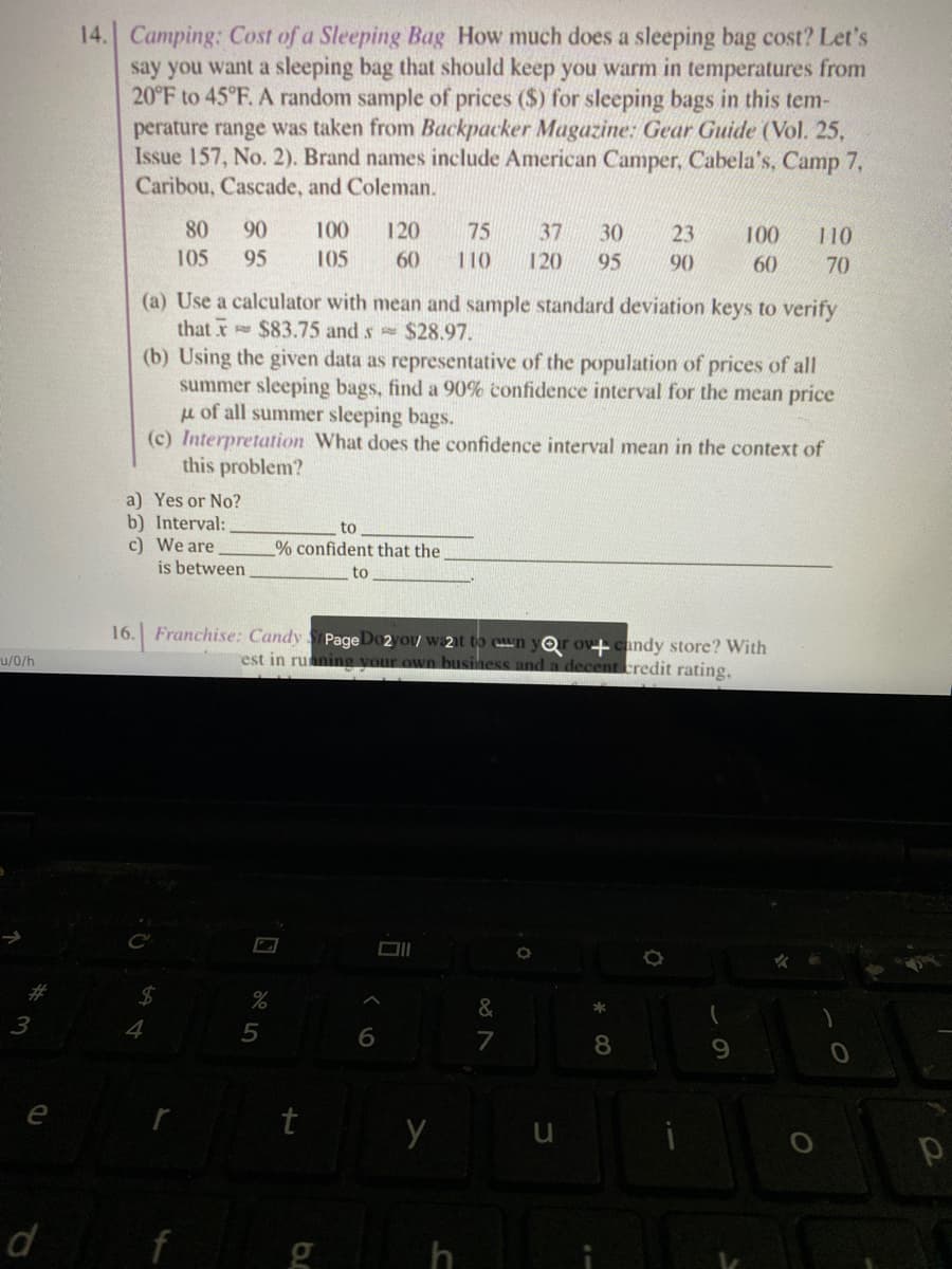 14. Camping: Cost of a Sleeping Bag How much does a sleeping bag cost? Let's
say you want a sleeping bag that should keep you warm in temperatures from
20°F to 45°F. A random sample of prices ($) for sleeping bags in this tem-
perature range was taken from Backpacker Magazine: Gear Guide (Vol. 25,
Issue 157, No. 2). Brand names include American Camper, Cabela's, Camp 7,
Caribou, Cascade, and Coleman.
80
90
100
120
75
37
30
23
100
110
105
95
105
60
110
120
95
90
60
70
(a) Use a calculator with mean and sample standard deviation keys to verify
that x $83.75 and s $28.97.
(b) Using the given data as representative of the population of prices of all
summer sleeping bags, find a 90% confidence interval for the mean price
u of all summer sleeping bags.
(c) Interpretation What does the confidence interval mean in the context of
this problem?
a) Yes or No?
b) Interval:
c) We are
is between
to
% confident that the.
to
16. Franchise: Candy
Page Do2you w:2t to cwn y Or ov candy store? With
and a decent tredit rating.
u/0/h
est in ruaning
busines
DII
%23
2$4
&
3
4
5
7
8
e
d
f
g h
