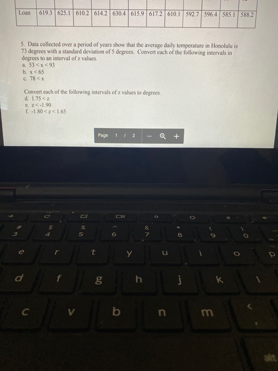 Loan
619.3 625.1 610.2 614.2 630.4 615.9 617.2 610.1 592.7 596.4 585.1 588.2
5. Data collected over a period of years show that the average daily temperature in Honolulu is
73 degrees with a standard deviation of 5 degrees. Convert each of the following intervals in
degrees to an interval of z values.
a. 53 <x <93
b. x<65
c. 78 <x
Convert each of the following intervals of z values to degrees.
d. 1.75 <z
e. z<-1.90
f. -1.80<z< 1.65
Page
1 | 2
CO
24
4
80
69
e
t
d
h
k
b
m
alt
