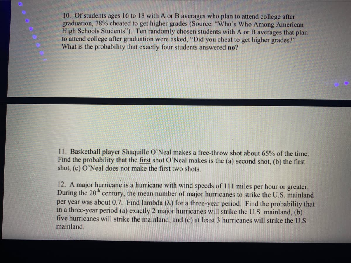 10. Of students ages 16 to 18 with A or B averages who plan to attend college after
graduation, 78% cheated to get higher grades (Source: "Who's Who Among American
High Schools Students"). Ten randomly chosen students with A or B averages that plan
to attend college after graduation were asked, "Did you cheat to get higher grades?"
What is the probability that exactly four students answered no?
11. Basketball player Shaquille O'Neal makes a free-throw shot about 65% of the time.
Find the probability that the first shot O'Neal makes is the (a) second shot, (b) the first
shot, (c) O'Neal does not make the first two shots.
12. A major hurricane is a hurricane with wind speeds of 111 miles per hour or greater.
During the 20" century, the mean number of major hurricanes to strike the U.S. mainland
per year was about 0.7. Find lambda (1) for a three-year period. Find the probability that
in a three-year period (a) exactly 2 major hurricanes will strike the U.S. mainland, (b)
five hurricanes will strike the mainland, and (c) at least 3 hurricanes will strike the U.S.
mainland.
