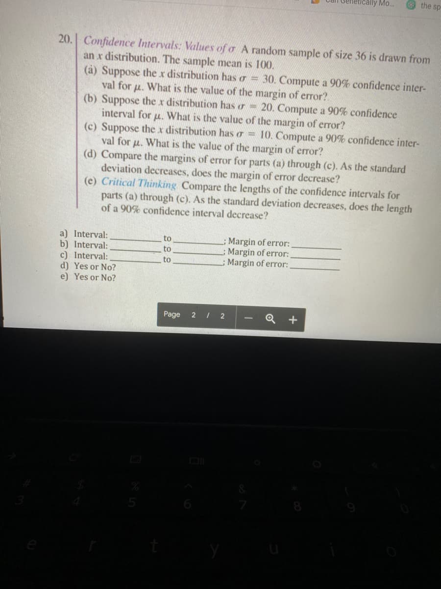 Genetically Mo..
the sp
20. Confidence Intervals: Values of o A random sample of size 36 is drawn from
an x distribution. The sample mean is 100.
(à) Suppose the x distribution has o = 30. Compute a 90% confidence inter-
val for u. What is the value of the margin of error?.
(b) Suppose the x distribution has o 20. Compute a 90% confidence
interval for u. What is the value of the margin of error?
(c) Suppose the x distribution has o = 10. Compute a 90% confidence inter-
val for u. What is the value of the margin of eror?
(d) Compare the margins of error for parts (a) through (c). As the standard
deviation decreases, does the margin of error decrease?
(e) Critical Thinking Compare the lengths of the confidence intervals for
parts (a) through (c). As the standard deviation decreases, does the length
of a 90% confidence interval decrease?
a) Interval:
b) Interval:
c) Interval:
d) Yes or No?
e) Yes or No?
Margin of error:
Margin of error:
Margin of error:
to
to
to
Page
2 2
Q +
