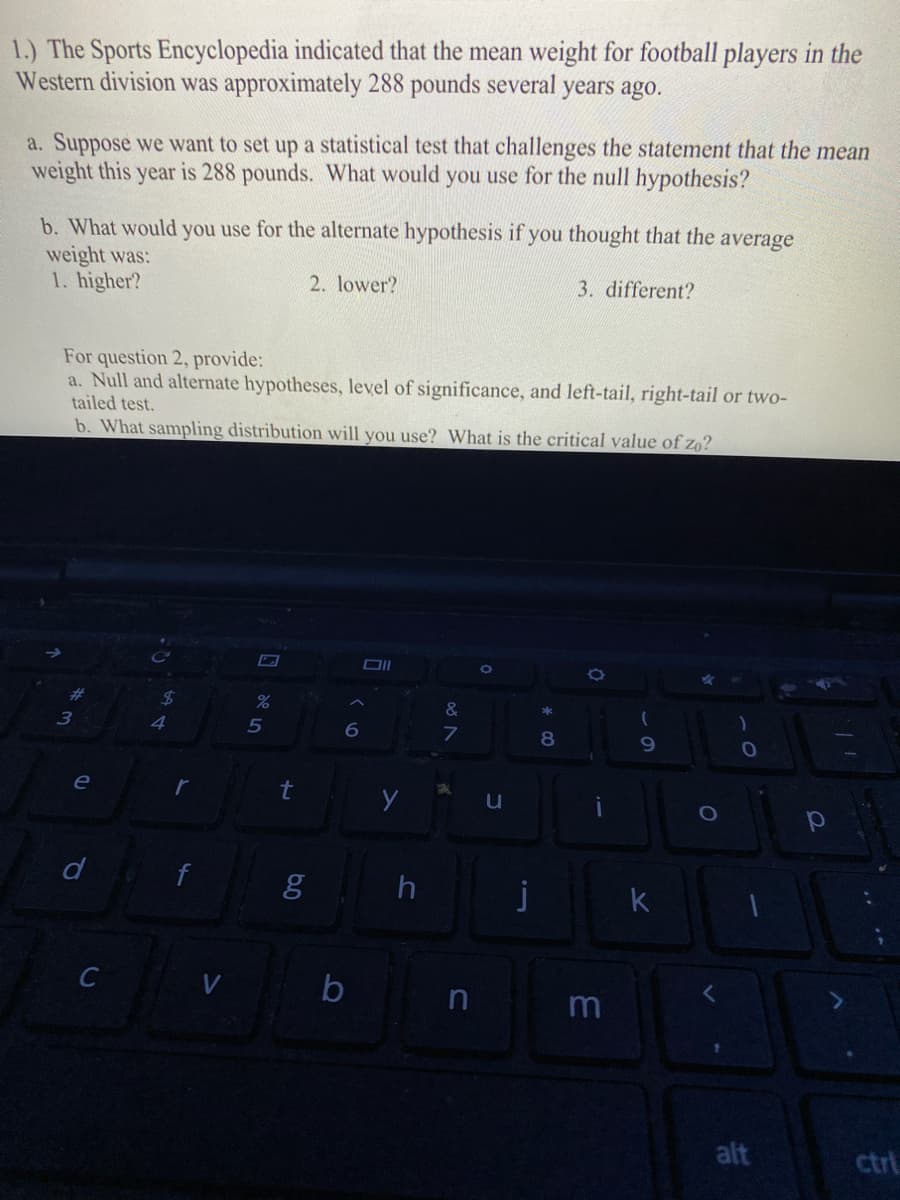 1.) The Sports Encyclopedia indicated that the mean weight for football players in the
Western division was approximately 288 pounds several years ago.
a. Suppose we want to set up a statistical test that challenges the statement that the mean
weight this year is 288 pounds. What would you use for the null hypothesis?
b. What would you use for the alternate hypothesis if you thought that the average
weight was:
1. higher?
2. lower?
3. different?
For question 2, provide:
a. Null and alternate hypotheses, level of significance, and left-tail, right-tail or two-
tailed test.
b. What sampling distribution will you use? What is the critical value of zo?
%23
%24
&
4
5
6.
8
e
t
d
g h
k
b
alt
ctrl
