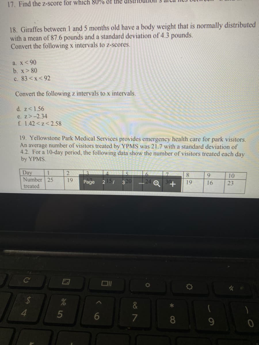 17. Find the z-score for which 80% of the
18. Giraffes between 1 and 5 months old have a body weight that is normally distributed
with a mean of 87.6 pounds and a standard deviation of 4.3 pounds.
Convert the following x intervals to z-scores.
а. X< 90
b. x> 80
c. 83<x<92
Convert the following z intervals to x intervals.
d. z<1.56
e. z>-2.34
f. 1.42<z<2.58
19. Yellowstone Park Medical Services provides emergency health care for park visitors.
An average number of visitors treated by YPMS was 21.7 with a standard deviation of
4.2. For a 10-day period, the following data show the number of visitors treated each day
by YPMS.
Day
Number 25
1
8.
9.
10
19
34
Page
215/
19
16
23
treated
*
4.
5
6
7
8.
9
