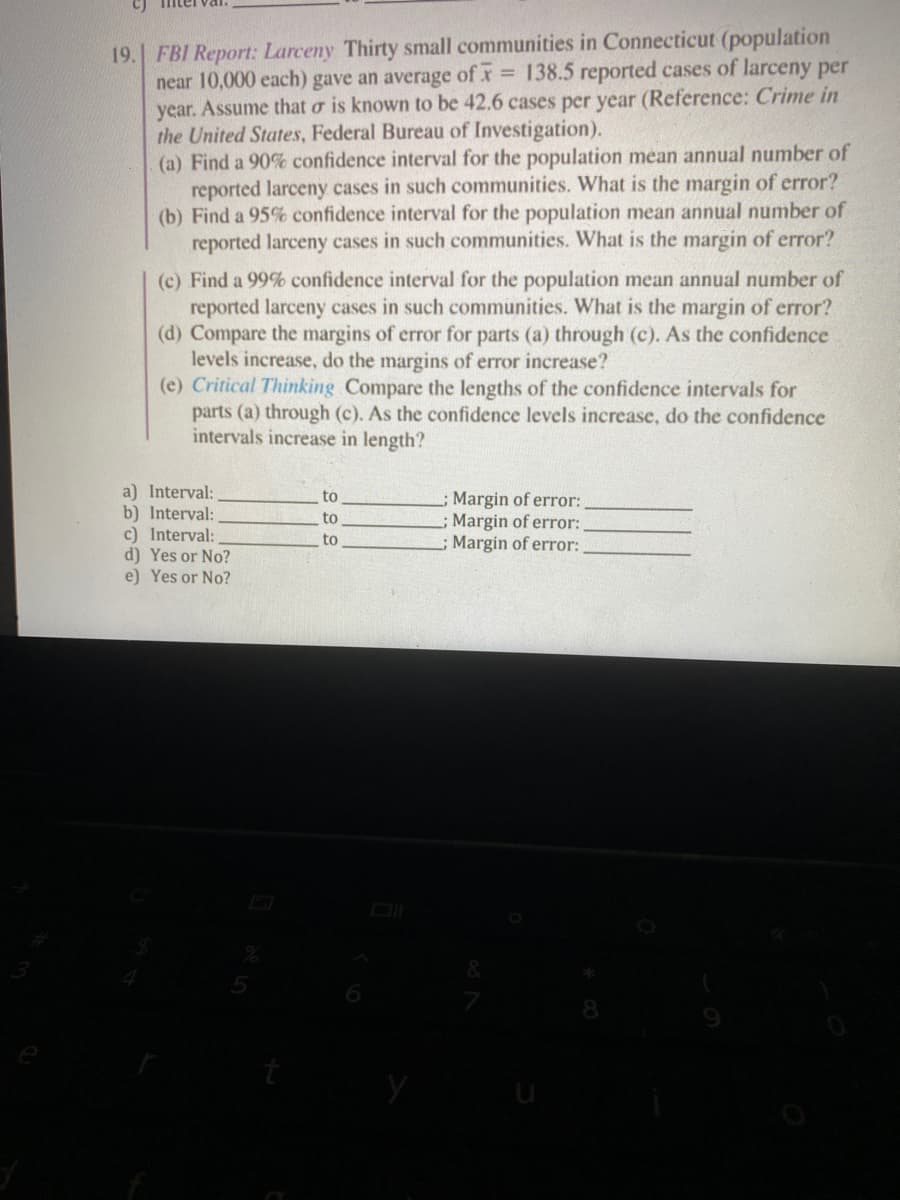 19. FBI Report: Larceny Thirty small communities in Connecticut (population
near 10,000 each) gave an average of x 138.5 reported cases of larceny per
year. Assume that o is known to be 42.6 cases per year (Reference: Crime in
the United States, Federal Bureau of Investigation).
(a) Find a 90% confidence interval for the population mean annual number of
reported larceny cases in such communities. What is the margin of error?
(b) Find a 95% confidence interval for the population mean annual number of
reported larceny cases in such communities. What is the margin of error?
(c) Find a 99% confidence interval for the population mean annual number of
reported larceny cases in such communities. What is the margin of error?
(d) Compare the margins of error for parts (a) through (c). As the confidence
levels increase, do the margins of error increase?
(e) Critical Thinking Compare the lengths of the confidence intervals for
parts (a) through (c). As the confidence levels increase, do the confidence
intervals increase in length?
a) Interval:
b) Interval:
c) Interval:
d) Yes or No?
e) Yes or No?
to
Margin of error:
Margin of error:
; Margin of error:
to
to
