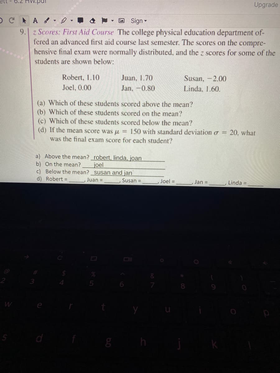 Upgrade
OC A -
O Sign -
9. z Scores: First Aid Course The college physical education department of-
fered an advanced first aid course last semester. The scores on the compre-
hensive final exam were normally distributed, and the z scores for some of the
students are shown below:
Robert, 1.10
Juan, 1.70
Susan, -2.00
Joel, 0.00
Jan, -0.80
Linda, 1.60.
(a) Which of these students scored above the mean?
(b) Which of these students scored on the mean?
(c) Which of these students scored below the mean?
(d) If the mean score was u = 150 with standard deviation o = 20, what
was the final exam score for each student?
a) Above the mean? _robert, linda, joan
b) On the mean?
c) Below the mean? susan and jan
d) Robert =
joel
Juan =
Susan =
Joel =
Jan =
Linda =
