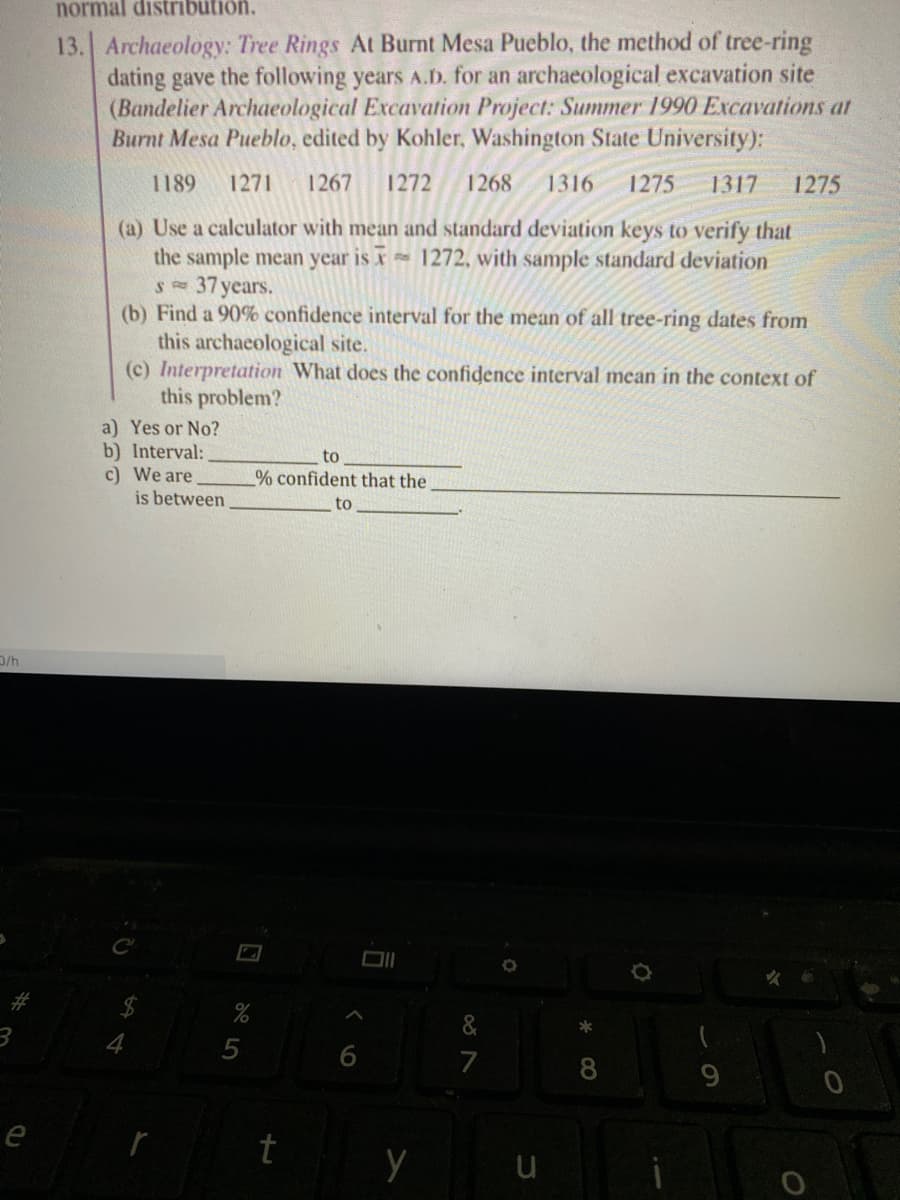 normal distribütion.
13. Archaeology: Tree Rings At Burnt Mesa Pueblo, the method of tree-ring
dating gave the following years A.D. for an archaeological excavation site
(Bandelier Archaeological Excavation Project: Summer 1990 Excavations at
Burnt Mesa Pueblo, edited by Kohler, Washington State University):
1189
1271
1267
1272
1268
1316
1275
1317
1275
(a) Use a calculator with mean and standard deviation keys to verify that
the sample mean year is x 1272, with sample standard deviation
37 years.
(b) Find a 90% confidence interval for the mean of all tree-ring dates from
this archaeological site.
(c) Interpretation What does the confidence interval mean in the context of
this problem?
a) Yes or No?
b) Interval:
c) We are
is between
to
% confident that the
to
D/h
&
7
8
9.
t
6
