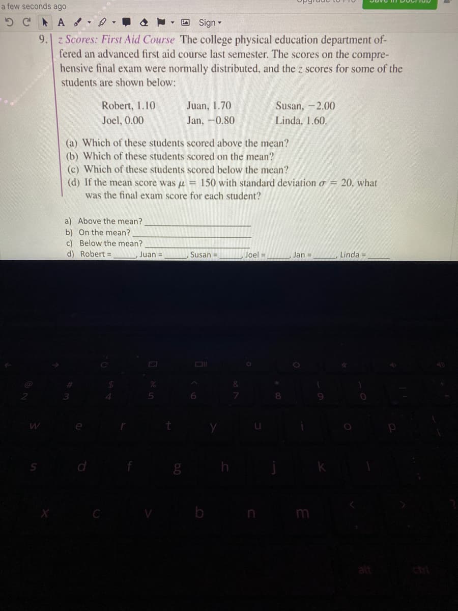 a few seconds ago
5 C A
O Sign -
9. z Scores: First Aid Course The college physical education department of-
fered an advanced first aid course last semester. The scores on the compre-
hensive final exam were normally distributed, and the z scores for some of the
students are shown below:
Robert, 1.10
Juan, 1.70
Susan, -2.00
Joel, 0.00
Jan,-0.80
Linda, 1.60.
(a) Which of these students scored above the mean?
(b) Which of these students scored on the mean?
(c) Which of these students scored below the mean?
(d) If the mean score was u = 150 with standard deviationo = 20, what
was the final exam score for each student?
a) Above the mean?
b) On the mean?
c) Below the mean?
d) Robert =
Juan =
Susan =
Joel =
Jan =
Linda =
3.
4.
6.
8.
b
ctri
