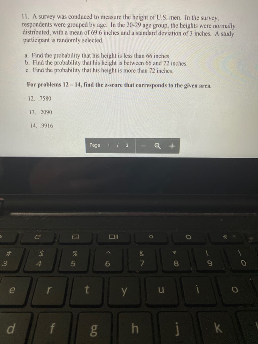 11. A survey was conduced to measure the height of U.S. men. In the survey,
respondents were grouped by age. In the 20-29 age group, the heights were normally
distributed, with a mean of 69.6 inches and a standard deviation of 3 inches. A study
participant is randomly selected.
a. Find the probability that his height is less than 66 inches.
b. Find the probability that his height is between 66 and 72 inches.
c. Find the probability that his height is more than 72 inches.
For problems 12-14, find the z-score that corresponds to the given area.
12. .7580
13. .2090
14. .9916
Page
1 / 3
&
6
7
8.
e
r
t
y
d.
f
gO
k
+
3.
