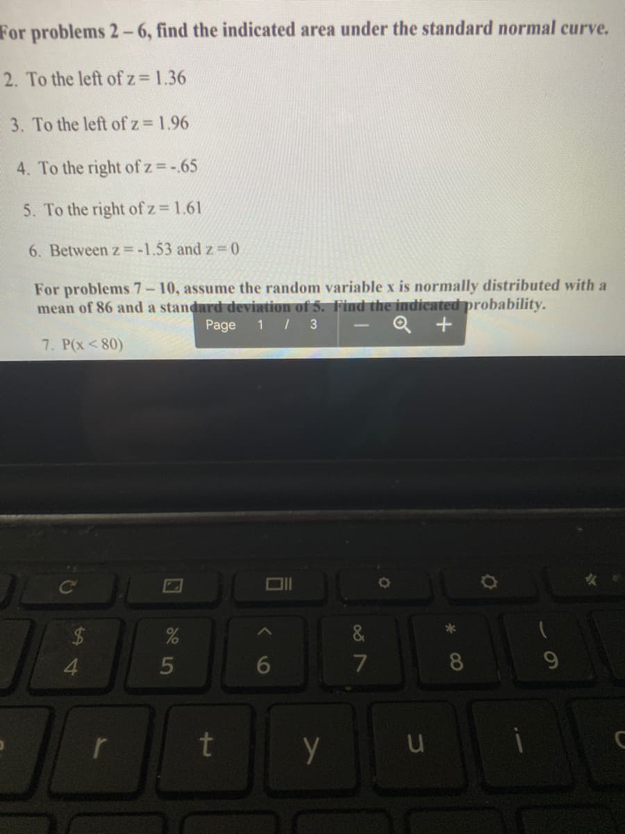 For problems 2-6, find the indicated area under the standard normal curve.
2. To the left of z= 1.36
3. To the left of z 1.96
4. To the right of z =-.65
5. To the right of z= 1.61
6. Between z = -1.53 and z = 0
For problems 7-10, assume the random variable x is normally distributed with a
mean of 86 and a standard deviation of 5. Find the indicated probability.
1 / 3
Page
7. P(x<80)
4
5
8.
r
t
