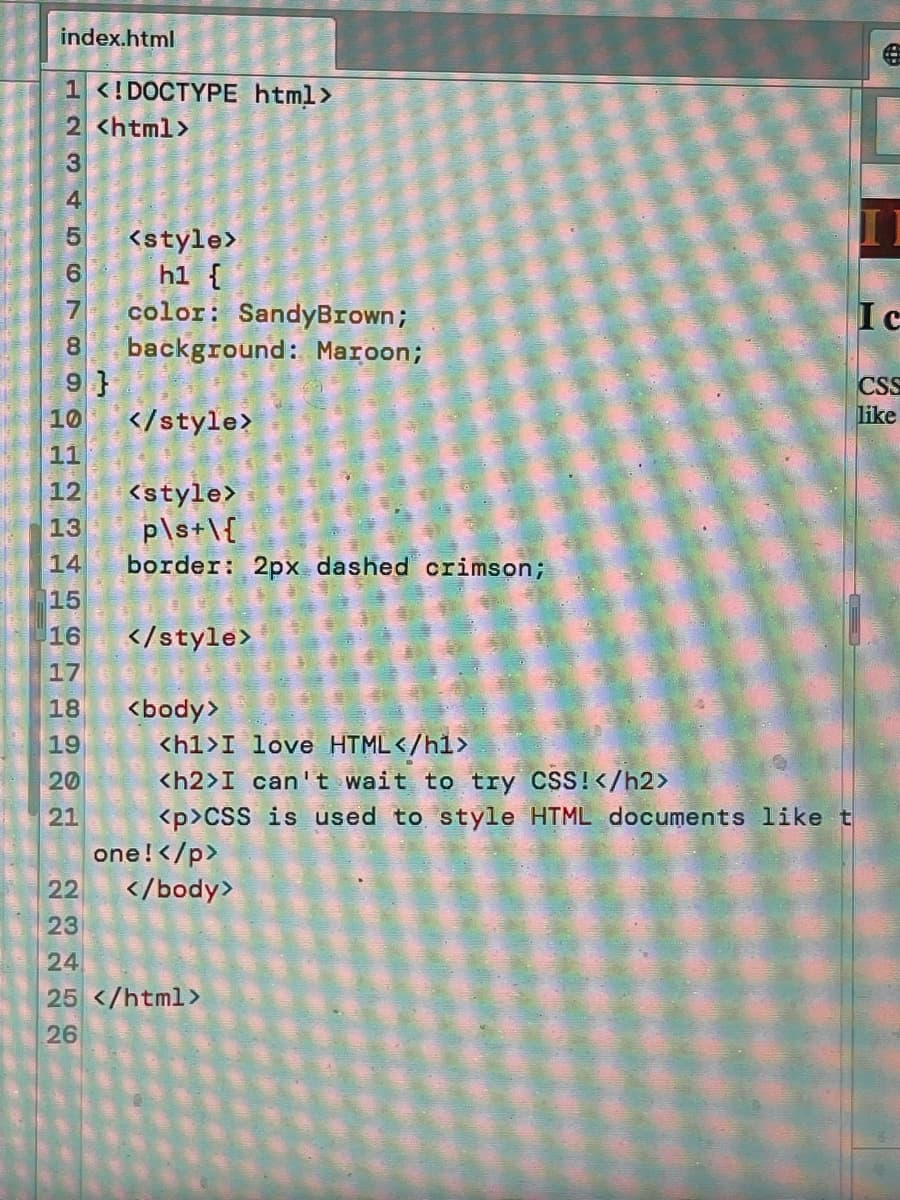 index.html
1 <!DOCTYPE html>
2 <html>
<style>
h1 {
color: SandyBrown;
background: Maroon;
9 }
</style>
Ic
CSS
like
10
11
12
<style>
P\s+\{
border: 2px dashed crimson;
13
14
15
16
</style>
17
18
<body>
<h1>I love HTML</h1>
<h2>I can't wait to try CSS!</h2>
<p>CSS is used to style HTML documents like t
one!</p>
</body>
19
20
21
22
23
24
25 </html>
26
N M 4LO O
