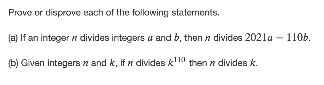 Prove or disprove each of the following statements.
(a) If an integer n divides integers a and b, then n divides 2021a – 110b.
(b) Given integers n and k, if n divides k10 then n divides k.
