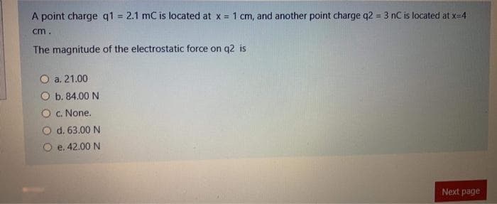 A point charge q1 = 2.1 mC is located at x = 1 cm, and another point charge q2 = 3 nC is located at x=4
%3D
%3D
cm.
The magnitude of the electrostatic force on q2 is
O a. 21.00
b. 84.00 N
O c. None.
O d. 63.00 N
O e. 42.00 N
Next page
