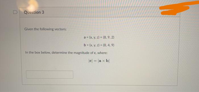 Question 3
Given the following vectors:
a = (x, y. z) = (8, 9. 2)
b= (x, y. 2) = (8, 4, 9)
In the box below, determine the magnitude of c, where:
c = [a x b
