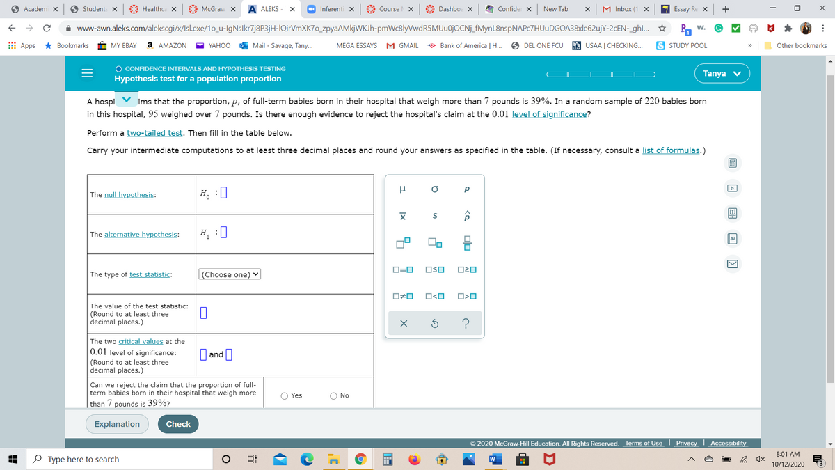 **Hypothesis Test for a Population Proportion**

A hospital claims that the proportion, \( p \), of full-term babies born in their facility who weigh more than 7 pounds is 39%. In a random sample of 220 babies born in this hospital, 95 weighed over 7 pounds. Is there enough evidence to reject the hospital's claim at the 0.01 level of significance?

**Perform a two-tailed test.** Complete the table below.

Carry your intermediate computations to at least three decimal places and round your answers as specified in the table. (If necessary, consult a list of formulas.)

1. **The null hypothesis:**
   \( H_0 : \) \( p = 0.39 \)

2. **The alternative hypothesis:**
   \( H_1 : \) \( p \neq 0.39 \)

3. **The type of test statistic:**
   (Choose one) Z

4. **The value of the test statistic:**
   (Round to at least three decimal places.)

5. **The two critical values at the 0.01 level of significance:**
   (Round to at least three decimal places.) \(\pm 2.576\)

6. **Can we reject the claim that the proportion of full-term babies born in their hospital that weigh more than 7 pounds is 39%?**

   - Yes
   - No

[Buttons for "Explanation" and "Check"] 

*Additional Information:*

- The table includes input fields for filling in hypothesis-related values.
- There are buttons and icons for various operations and selections.

*Note:* Ensure calculations follow statistical standards for accuracy.