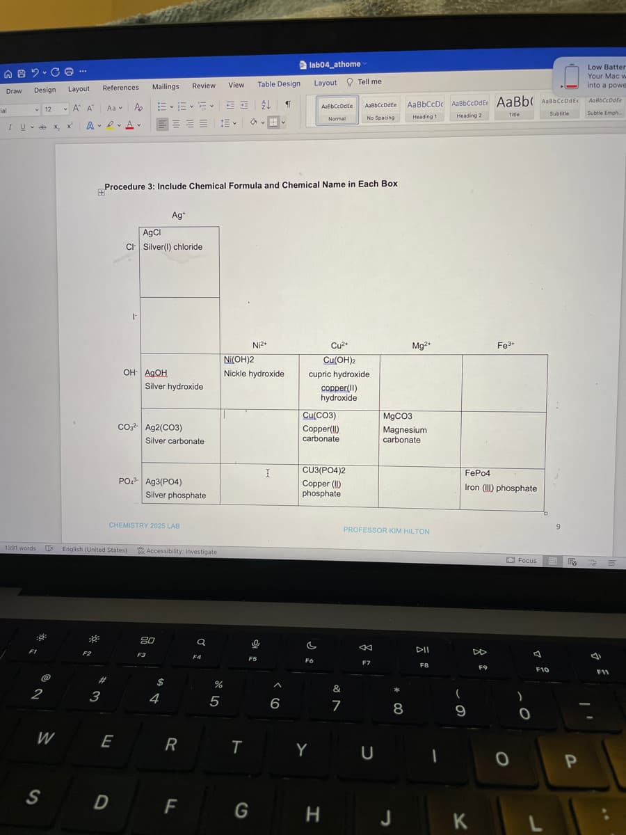 AB2-C6 ---
Draw
Layout
Design
12
ν Α' Α'
I Uab x, x
x₂
ial
1391 words IX English (United States)
::
30²
F1
@
2
lab04_athome
Review
Layout Tell me
References
Aa
~~~
AaBbCcDdEe. AaBbCcDc AaBbCcDdE: AaBb( AaBbCcDdEe
AaBbCcDdEe
Normal
Title
Subtitle
Heading 1
No Spacing
Heading 2
av
E
А ADA
Procedure 3: Include Chemical Formula and Chemical Name in Each Box
+
Ag+
AgCl
CI Silver(I) chloride
|
Cu²+
Cu(OH)2
cupric hydroxide
OH AQOH
copper(11)
hydroxide
CO32- Ag2(CO3)
PO4³- Ag3(PO4)
CHEMISTRY 2025 LAB
W
S
F2
#
3
E
D
Po
Mailings
Silver hydroxide
Silver carbonate
Silver phosphate
Accessibility: Investigate
80
Q
F3
$
4
R
F
F4
%
5
View
三
Ni2+
Ni(OH)2
Nickle hydroxide
T
Table Design
¶
F5
G
0
I
6
Cu(CO3)
Copper(!!)
carbonate
CU3(PO4)2
Copper (1)
phosphate
c
F6
Y
H
&
7
Mg2+
MgCO3
Magnesium
carbonate
PROFESSOR KIM HILTON
<K
DII
F7
FB
U
*
8
J
1
Fe3+
FePo4
Iron (III) phosphate
(
9
K
F9
0
9
Focus E
F10
)
0
L
FA
P
Low Batter
Your Mac w
into a powe
AOBBCCDdEe
Subtle Emph.....
E
F11