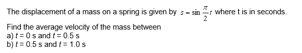 sin
The displacement of a mass on a spring is given by s=
Find the average velocity of the mass between
a) t = 0s and t = 0.5 s
b) t = 0.5 s and t = 1.0 s
kla
π
-t where t is in seconds.