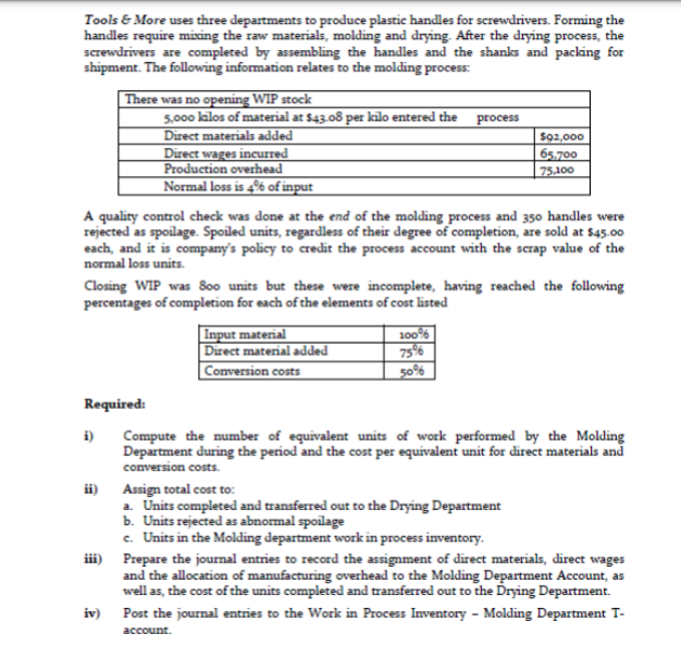 Tools & More uses three departments to produce plastic handles for screwdrivers. Forming the
handles require mixing the raw materials, molding and drying. After the drying process, the
screwdrivers are completed by assembling the handles and the shanks and packing for
shipment. The following information relates to the molding process:
There was no opening WIP stock
5,000 kilos of material at $43.08 per kilo entered the
Direct materials added
Direct wages incurred
Production overhead
Normal loss is 4% of input
process
So2,000
65,700
75,100
A quality control check was done at the end of the molding process and 350 handles were
rejected as spoilage. Spoiled units, regardless of their degree of completion, are sold at $45.00
each, and it is company's policy to credit the process account with the scrap value of the
normal loss units.
Closing WIP was 8o0 units but these were incomplete, having reached the following
percentages of completion for each of the elements of cost listed
Input material
Direct material added
Conversion costs
100%
75%
50%
Required:
i)
Compute the number of equivalent units of work performed by the Molding
Department during the period and the cost per equivalent unit for direct materials and
conversion costs.
Assign total cost to:
a. Units completed and transferred out to the Drying Department
b. Units rejected as abnormal spoilage
c. Units in the Molding department work in process inventory.
iii) Prepare the journal entries to record the assignment of direct materials, direct wages
and the allocation of manufacturing overhead to the Molding Department Account, as
well as, the cost of the units completed and transferred out to the Drying Department.
ii)
iv)
Post the journal entries to the Work in Process Inventory - Molding Department T-
аcсount.
