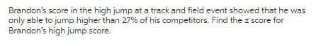 Brandon's score in the high jump at a track and field event showed that he was
only able to jump higher than 27% of his competitors. Find the z score for
Brandon's high jump score.