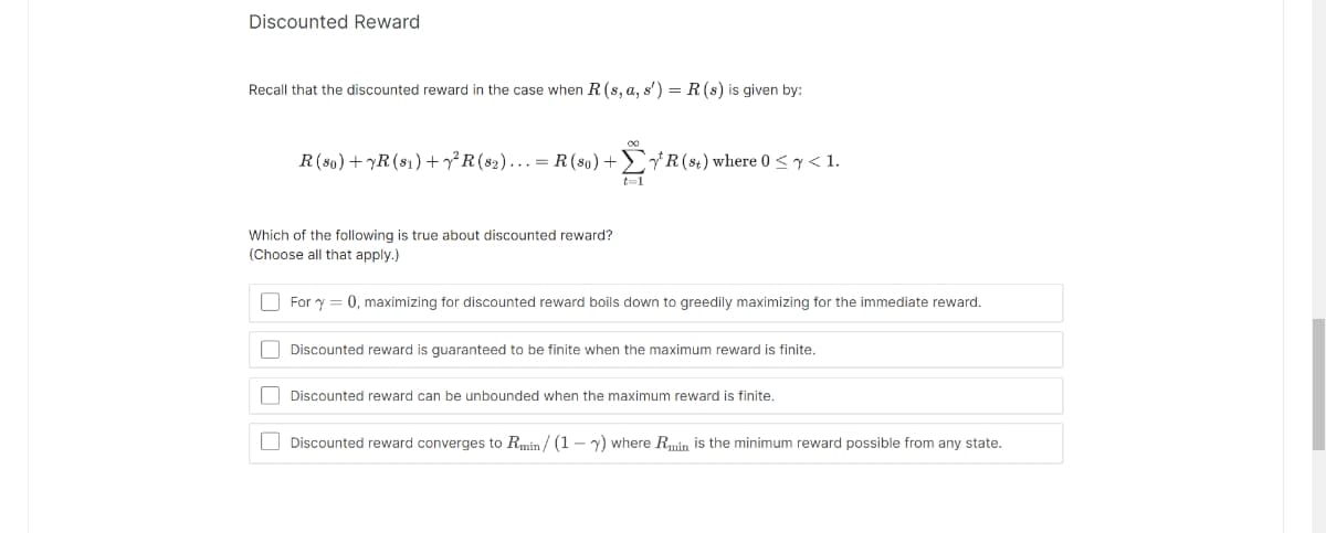 Discounted Reward
Recall that the discounted reward in the case when R. (s, a, s') = R (s) is given by:
R (80) +YR (81) +²R (82)... = R(80) +
t=1
Which of the following is true about discounted reward?
(Choose all that apply.)
R (st) where 0 ≤ y < 1.
For y = 0, maximizing for discounted reward boils down to greedily maximizing for the immediate reward.
Discounted reward is guaranteed to be finite when the maximum reward is finite.
Discounted reward can be unbounded when the maximum reward is finite.
Discounted reward converges to Rmin/(1-7) where Rmin is the minimum reward possible from any state.