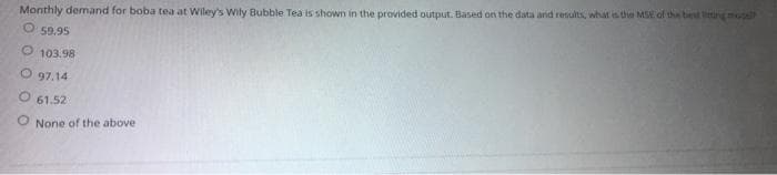 Monthly demand for boba tea at Wiley's Wily Bubble Tea is shown in the provided output. Based on the data and results, what is the MSE of the best ting model
59.95
O 103.98
O97.14
O 61.52
O None of the above