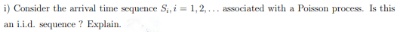 i) Consider the arrival time sequence S,,i=1,2,... associated with a Poisson process. Is this
an i.i.d. sequence ? Explain.