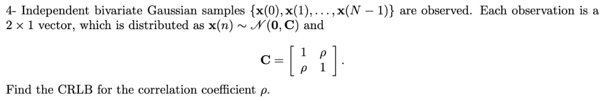 4- Independent bivariate Gaussian samples {x(0), x(1),...,x(N − 1)} are observed. Each observation is a
2 x 1 vector, which is distributed as x(n) ~ N(0, C) and
1
р
c-[i]
C =
P
1
Find the CRLB for the correlation coefficient p.