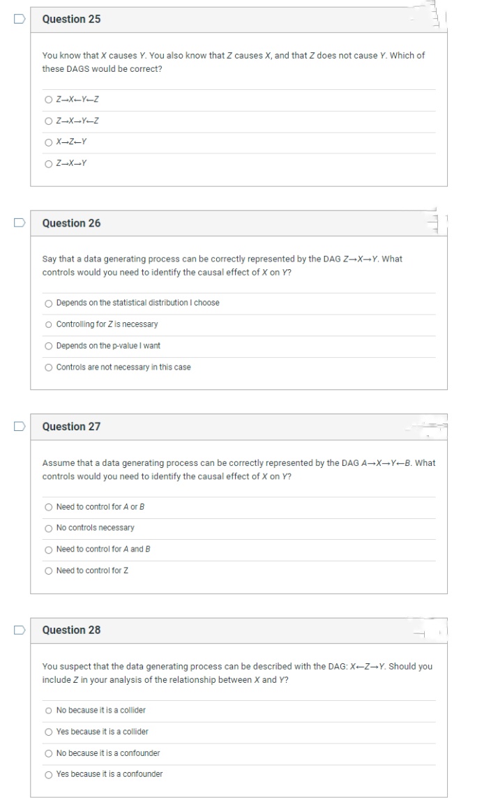 D
D
D
D
Question 25
You know that X causes Y. You also know that Z causes X, and that Z does not cause Y. Which of
these DAGS would be correct?
OZ-X-Y-Z
OZ-X-Y-Z
OX-Z-Y
O Z-X-Y
Question 26
Say that a data generating process can be correctly represented by the DAG Z-X→Y. What
controls would you need to identify the causal effect of X on Y?
O Depends on the statistical distribution I choose
O Controlling for Z is necessary
O Depends on the p-value I want
O Controls are not necessary in this case
Question 27
Assume that a data generating process can be correctly represented by the DAG A-X-Y-B. What
controls would you need to identify the causal effect of X on Y?
O Need to control for A or B
O No controls necessary
O Need to control for A and B
O Need to control for Z
Question 28
You suspect that the data generating process can be described with the DAG: X-Z-Y. Should you
include Z in your analysis of the relationship between X and Y?
O No because it is a collider
O Yes because it is a collider
O No because it is a confounder
OYes because it is a confounder