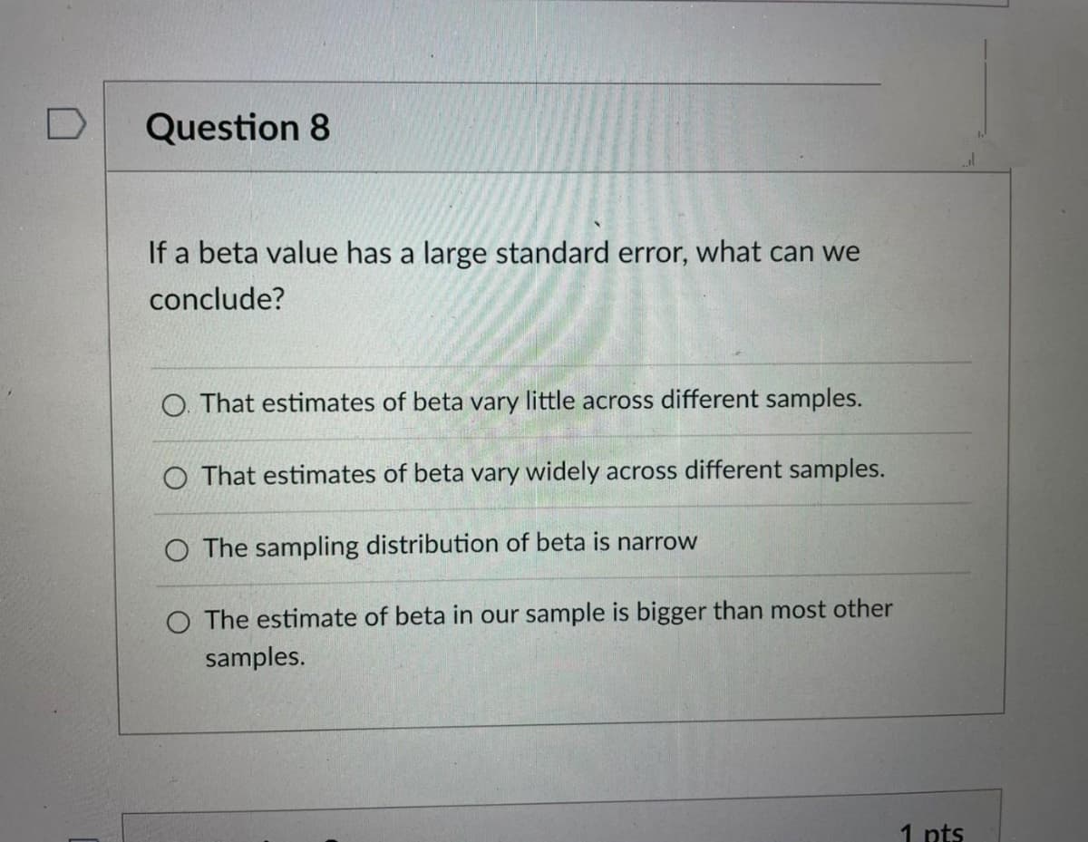 Question 8
If a beta value has a large standard error, what can we
conclude?
O. That estimates of beta vary little across different samples.
O That estimates of beta vary widely across different samples.
O The sampling distribution of beta is narrow
O The estimate of beta in our sample is bigger than most other
samples.
1 pts