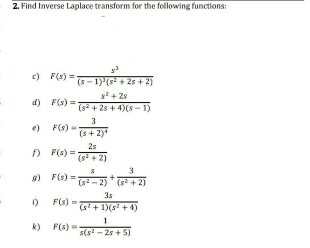 2. Find Inverse Laplace transform for the following functions:
s3
c) F(s) =
(s – 1)³(s² + 2s + 2)
s2 + 2s
d) F(s) =
(s² + 2s + 4)(s - 1)
3.
F(s) =
(s + 2)*
e)
2s
f) F(s) :
(s² + 2)
3
g) F(s):
(s2 – 2) ' (s² + 2)
3s
i)
F(s)
(s² + 1)(s² + 4)
1
k)
F(s) =
%3D
s(s2 – 2s + 5)
