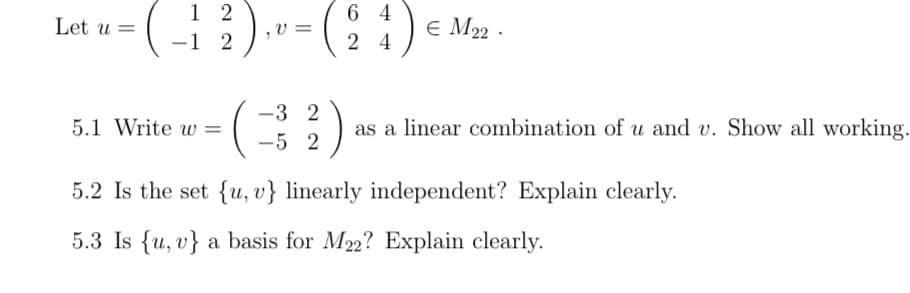 Let u =
64
(-12), v = (24) € M₂2
M22.
5.1 Write w=
-3 2
-5 2
as a linear combination of u and v. Show all working.
5.2 Is the set {u, v} linearly independent? Explain clearly.
5.3 Is {u, v} a basis for M22? Explain clearly.