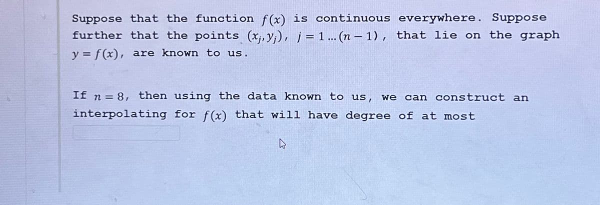 Suppose that the function f(x) is continuous everywhere. Suppose
further that the points (x, yj), j = 1...(n − 1), that lie on the graph
y = f(x), are known to us.
If n = 8, then using the data known to us, we can construct an
interpolating for f(x) that will have degree of at most
ہے