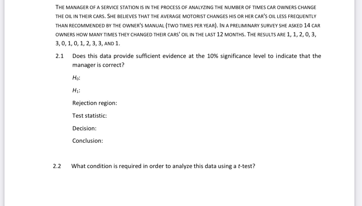 THE MANAGER OF A SERVICE STATION IS IN THE PROCESS OF ANALYZING THE NUMBER OF TIMES CAR OWNERS CHANGE
THE OIL IN THEIR CARS. SHE BELIEVES THAT THE AVERAGE MOTORIST CHANGES HIS OR HER CAR'S OIL LESS FREQUENTLY
THAN RECOMMENDED BY THE OWNER'S MANUAL (TWO TIMES PER YEAR). IN A PRELIMINARY SURVEY SHE ASKED 14 CAR
OWNERS HOW MANY TIMES THEY CHANGED THEIR CARS' OIL IN THE LAST 12 MONTHS. THE RESULTS ARE 1, 1, 2, 0, 3,
3,0, 1, 0, 1, 2, 3, 3, AND 1.
2.1 Does this data provide sufficient evidence at the 10% significance level to indicate that the
manager is correct?
2.2
Ho:
H₁:
Rejection region:
Test statistic:
Decision:
Conclusion:
What condition is required in order to analyze this data using a t-test?