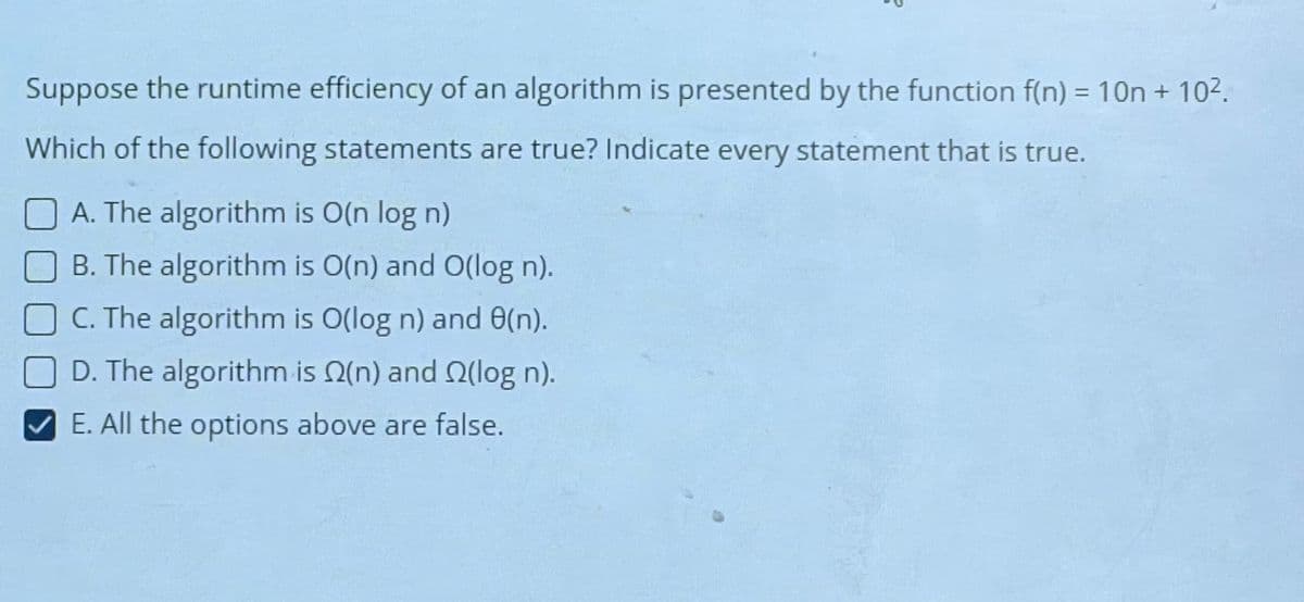 Suppose the runtime efficiency of an algorithm is presented by the function f(n) = 10n + 10².
Which of the following statements are true? Indicate every statement that is true.
A. The algorithm is O(n log n)
B. The algorithm is O(n) and O(log n).
C. The algorithm is O(log n) and 80(n).
D. The algorithm is (n) and (log n).
E. All the options above are false.