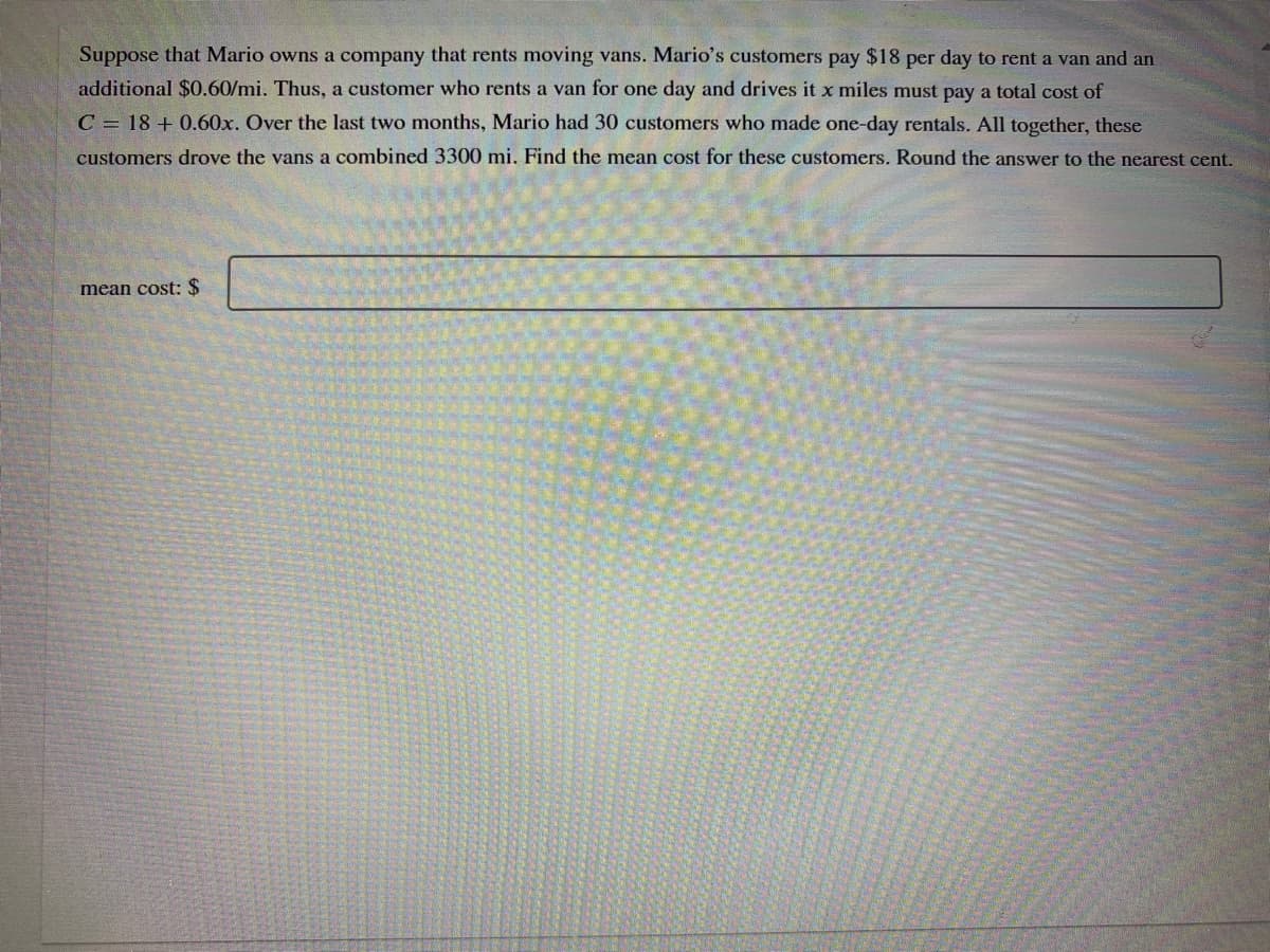 Suppose that Mario owns a company that rents moving vans. Mario's customers pay $18 per day to rent a van and an
additional $0.60/mi. Thus, a customer who rents a van for one day and drives it x miles must pay a total cost of
C = 18 + 0.60x. Over the last two months, Mario had 30 customers who made one-day rentals. All together, these
customers drove the vans a combined 3300 mi. Find the mean cost for these customers. Round the answer to the nearest cent.
mean cost: $
