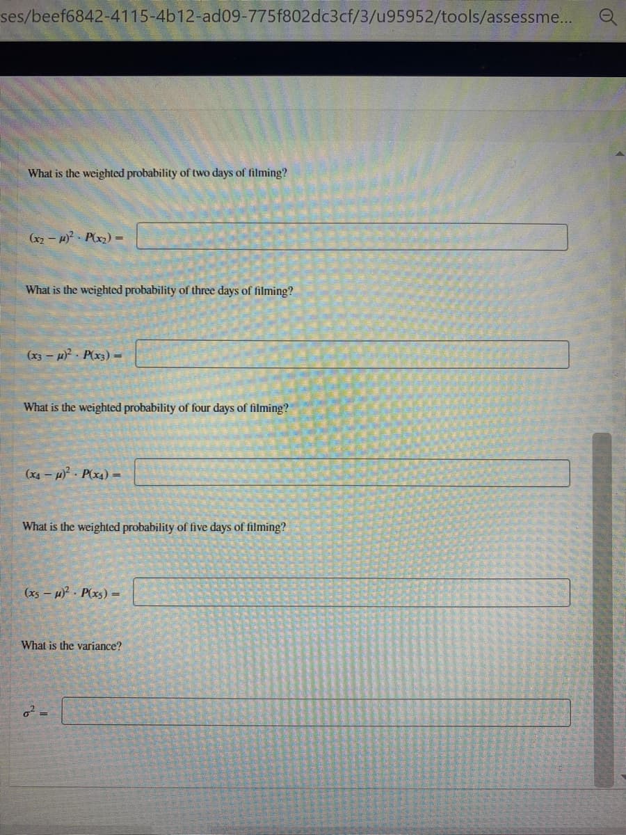 ses/beef6842-4115-4b12-ad09-775f802dc3cf/3/u95952/tools/assessme...
What is the weighted probability of two days of filming?
(x2 - 1 Plx) =
What is the weighted probability of three days of filming?
(x3 – H P(x3) =
What is the weighted probability of four days of filming?
(x4 – H) - P(x4) =
What is the weighted probability of five days of filming?
(x5 – H P(xs) =
What is the variance?
