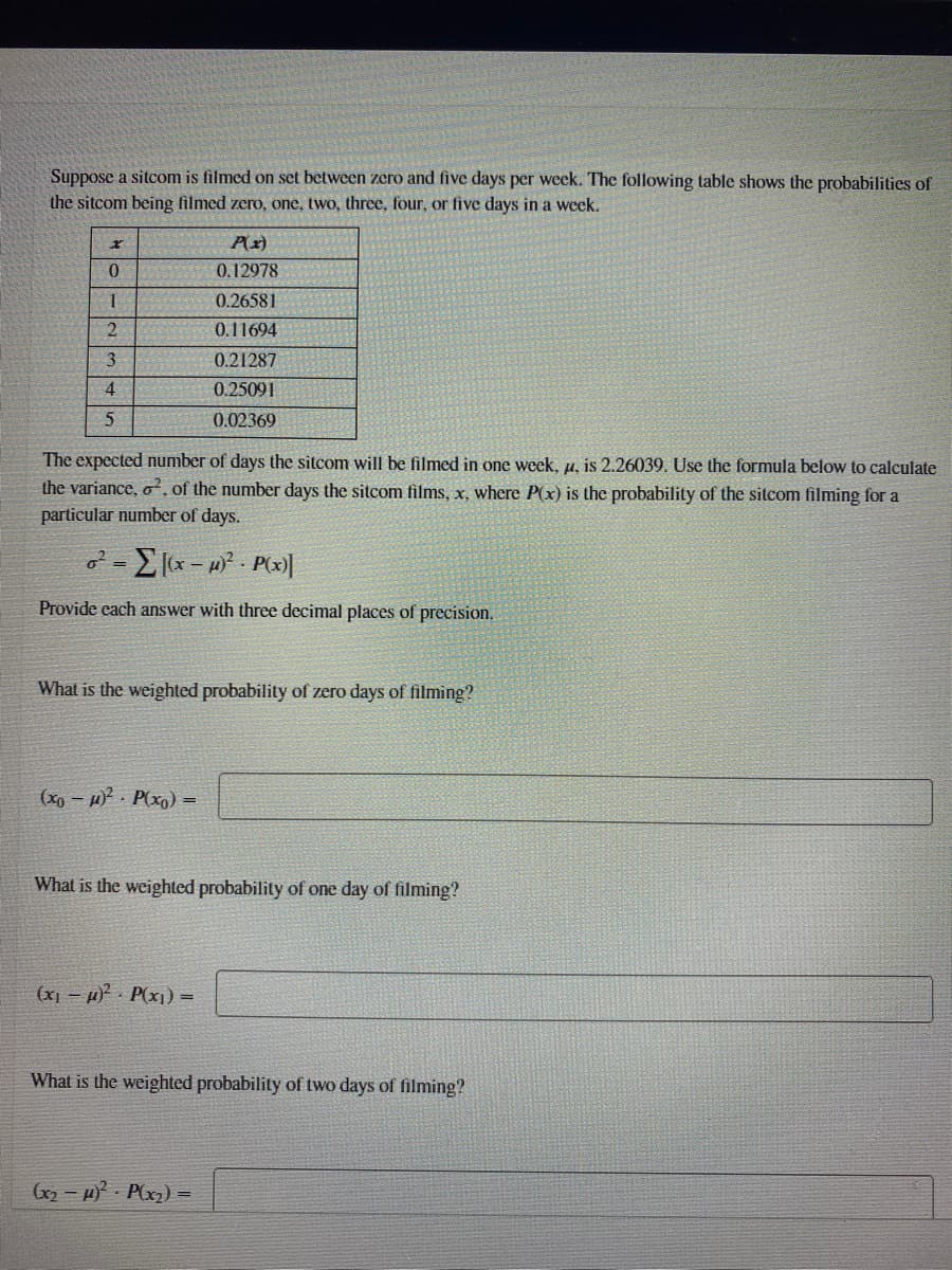 Suppose a sitcom is filmed on set between zero and five days per week. The following table shows the probabilities of
the sitcom being filmed zero, one, two, three, four, or five days in a week.
0.12978
0.26581
0.11694
3
0.21287
4
0.25091
0.02369
The expected number of days the sitcom will be filmed in one week, u, is 2.26039. Use the formula below to calculate
the variance, o. of the number days the sitcom films, x, where P(x) is the probability of the sitcom filming for a
particular number of days.
=E x- P(x)|
Provide each answer with three decimal places of precision.
What is the weighted probability of zero days of filming?
(xp - )? P(xg) =
What is the weighted probability of one day of filming?
(x1 – µ) P(x1) =
What is the weighted probability of two days of filming?
(x2 - H Plx2) =
